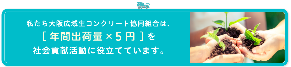 わたしたち大阪広域生コンクリート協同組合は、[年間出荷数量×５円 ]を社会貢献活動に役立てています。