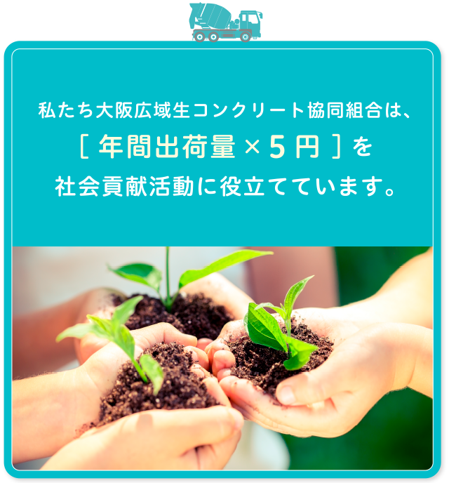 わたしたち大阪広域生コンクリート協同組合は、[年間出荷数量×５円 ]を社会貢献活動に役立てています。